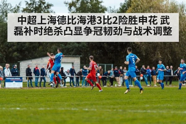 中超上海德比海港3比2险胜申花 武磊补时绝杀凸显争冠韧劲与战术调整
